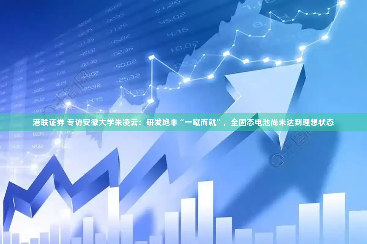 港联证券 专访安徽大学朱凌云：研发绝非“一蹴而就”，全固态电池尚未达到理想状态