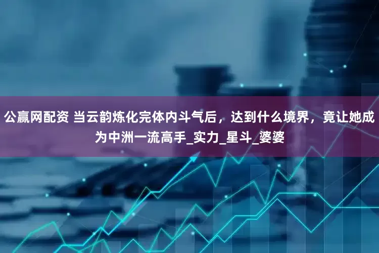 公赢网配资 当云韵炼化完体内斗气后，达到什么境界，竟让她成为中洲一流高手_实力_星斗_婆婆
