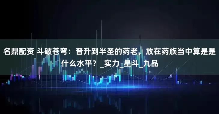 名鼎配资 斗破苍穹：晋升到半圣的药老，放在药族当中算是是什么水平？_实力_星斗_九品