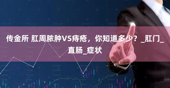 传金所 肛周脓肿VS痔疮，你知道多少？_肛门_直肠_症状