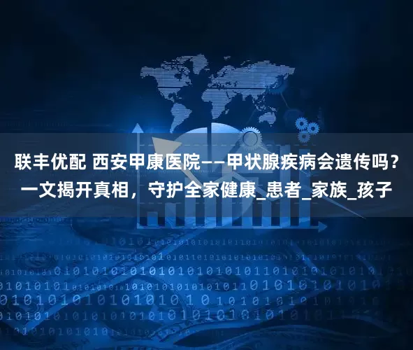 联丰优配 西安甲康医院——甲状腺疾病会遗传吗？一文揭开真相，守护全家健康_患者_家族_孩子