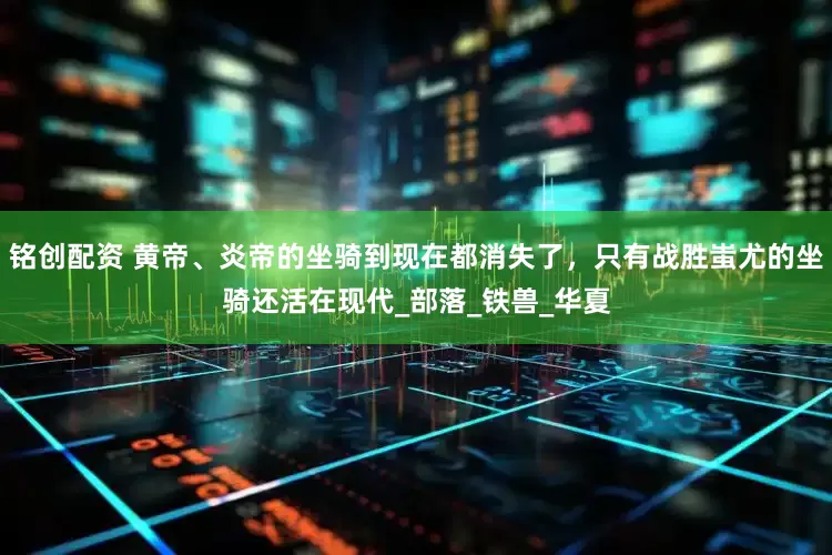 铭创配资 黄帝、炎帝的坐骑到现在都消失了，只有战胜蚩尤的坐骑还活在现代_部落_铁兽_华夏