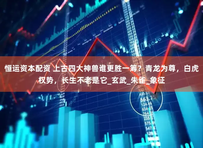 恒运资本配资 上古四大神兽谁更胜一筹？青龙为尊，白虎权势，长生不老是它_玄武_朱雀_象征
