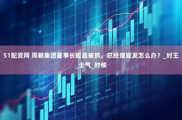 51配资网 周朝集团董事长姬昌被抓，总经理姬发怎么办？_纣王_士气_时候