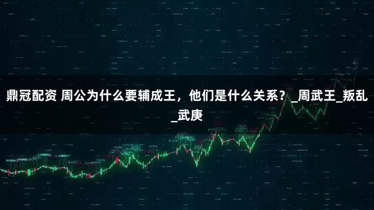 鼎冠配资 周公为什么要辅成王，他们是什么关系？_周武王_叛乱_武庚