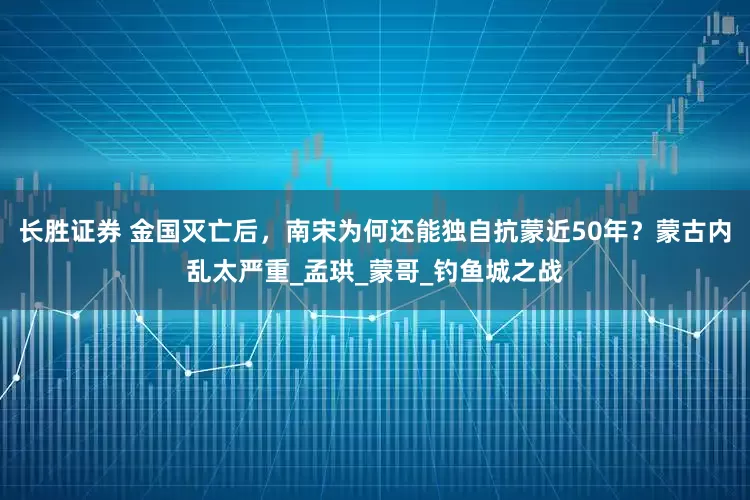 长胜证券 金国灭亡后，南宋为何还能独自抗蒙近50年？蒙古内乱太严重_孟珙_蒙哥_钓鱼城之战