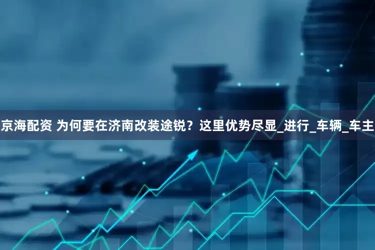 京海配资 为何要在济南改装途锐？这里优势尽显_进行_车辆_车主