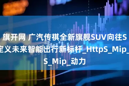 旗开网 广汽传祺全新旗舰SUV向往S9：定义未来智能出行新标杆_HttpS_Mip_动力