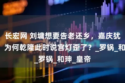 长宏网 刘墉想要告老还乡，嘉庆犹豫不决，为何乾隆此时说宫灯歪了？_罗锅_和珅_皇帝