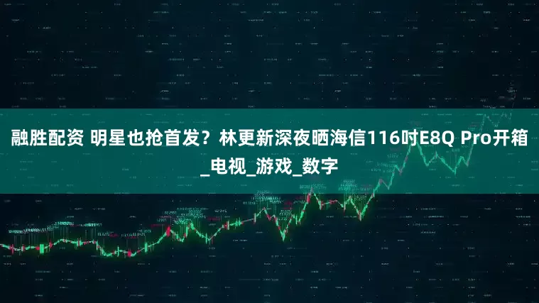 融胜配资 明星也抢首发？林更新深夜晒海信116吋E8Q Pro开箱_电视_游戏_数字