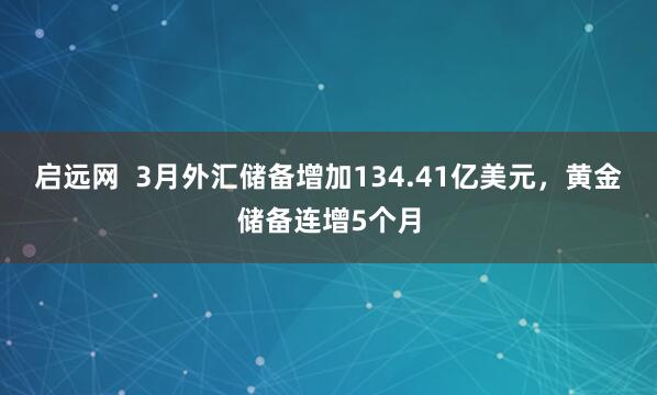 启远网  3月外汇储备增加134.41亿美元，黄金储备连增5个月