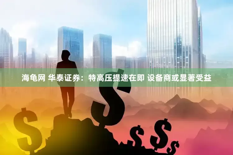 海龟网 华泰证券：特高压提速在即 设备商或显著受益