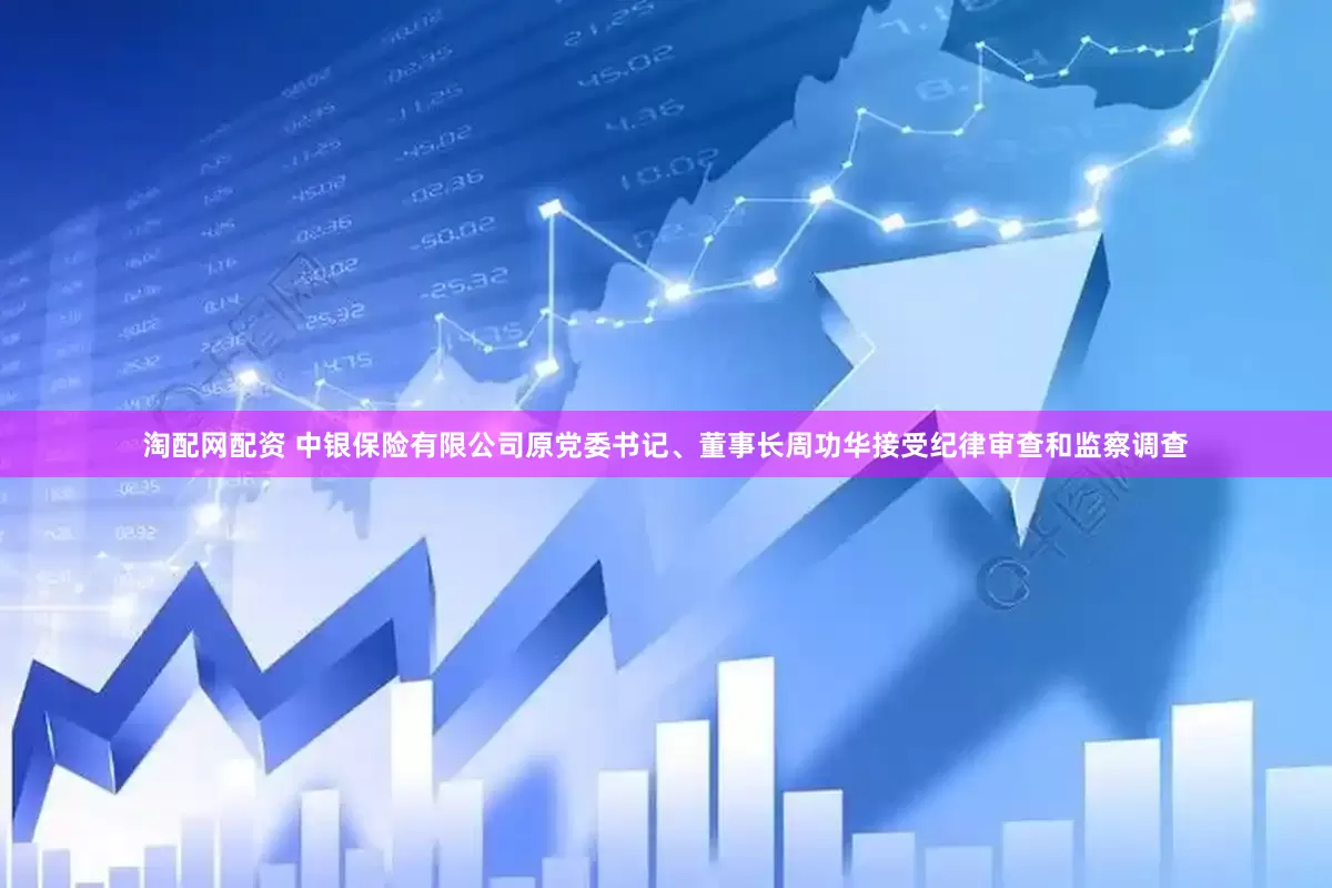 淘配网配资 中银保险有限公司原党委书记、董事长周功华接受纪律审查和监察调查