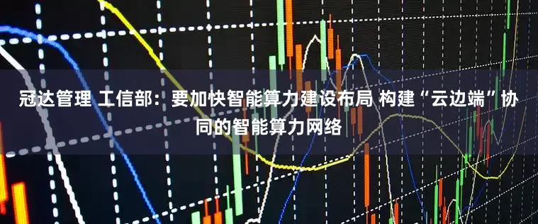 冠达管理 工信部：要加快智能算力建设布局 构建“云边端”协同的智能算力网络