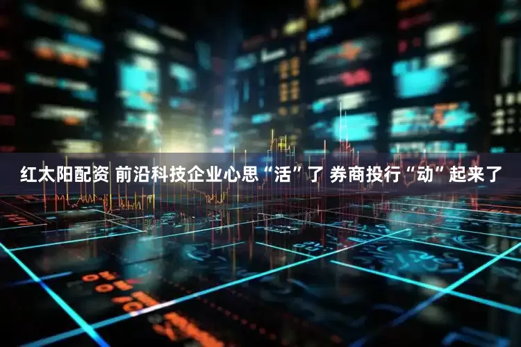 红太阳配资 前沿科技企业心思“活”了 券商投行“动”起来了