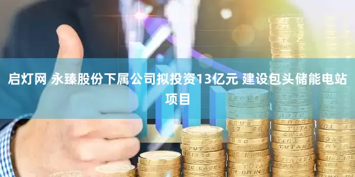 启灯网 永臻股份下属公司拟投资13亿元 建设包头储能电站项目