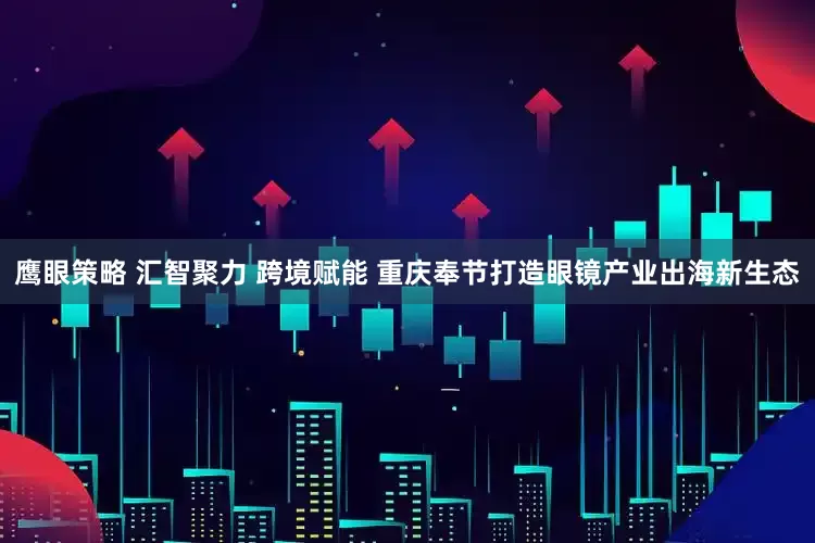 鹰眼策略 汇智聚力 跨境赋能 重庆奉节打造眼镜产业出海新生态