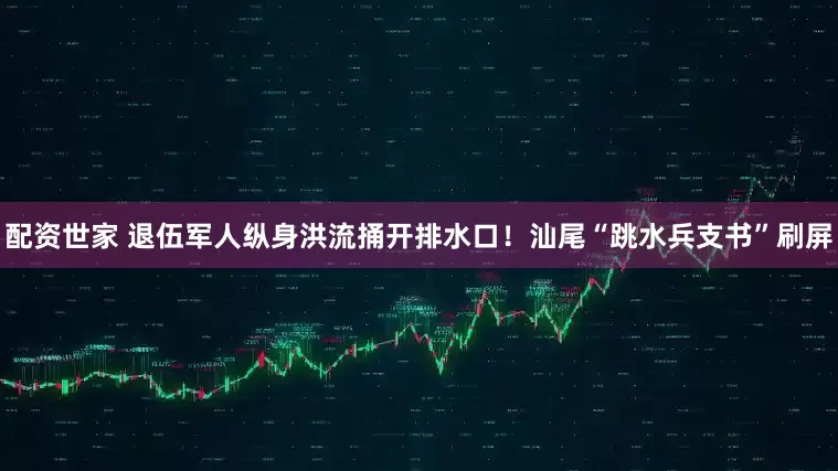 配资世家 退伍军人纵身洪流捅开排水口！汕尾“跳水兵支书”刷屏