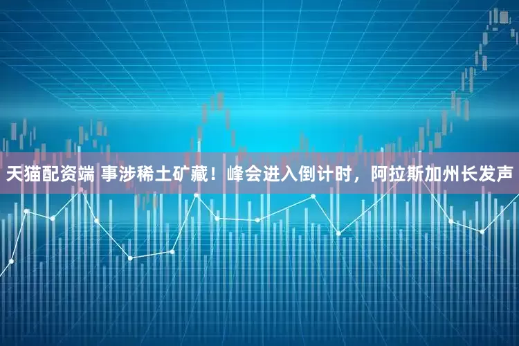 天猫配资端 事涉稀土矿藏！峰会进入倒计时，阿拉斯加州长发声