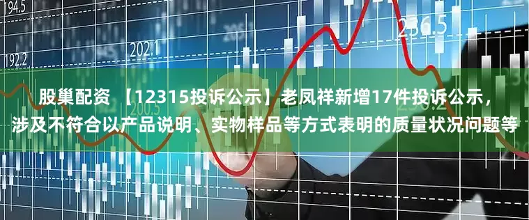 股巢配资 【12315投诉公示】老凤祥新增17件投诉公示，涉及不符合以产品说明、实物样品等方式表明的质量状况问题等