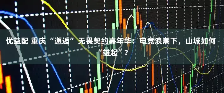 优益配 重庆 “邂逅” 无畏契约嘉年华：电竞浪潮下，山城如何 “雄起”？