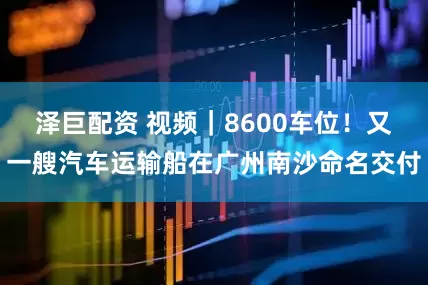 泽巨配资 视频｜8600车位！又一艘汽车运输船在广州南沙命名交付