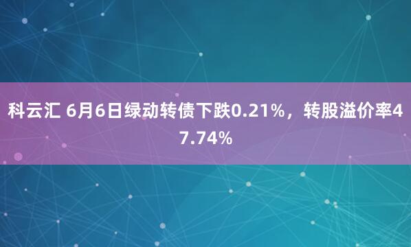 科云汇 6月6日绿动转债下跌0.21%，转股溢价率47.74%