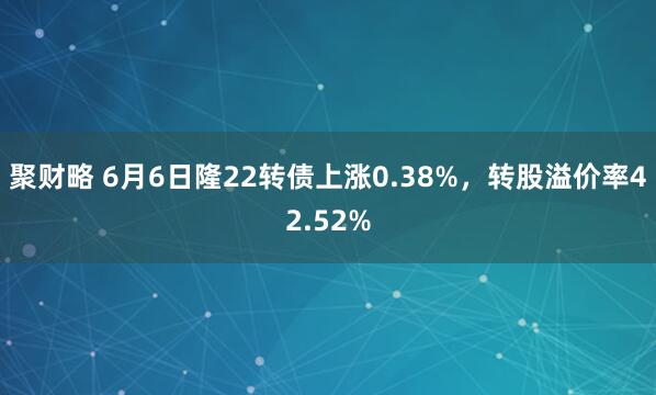 聚财略 6月6日隆22转债上涨0.38%，转股溢价率42.52%