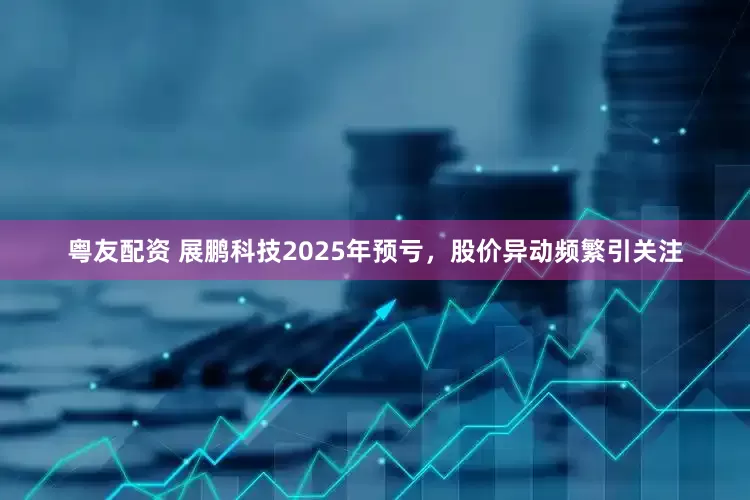 粤友配资 展鹏科技2025年预亏，股价异动频繁引关注